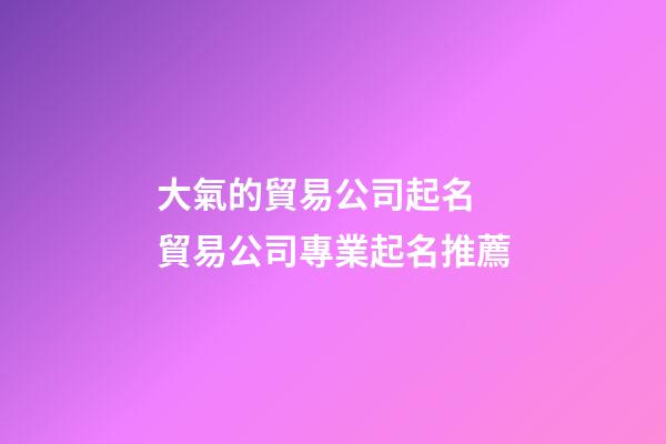 大氣的貿易公司起名 貿易公司專業起名推薦-第1張-公司起名-玄機派